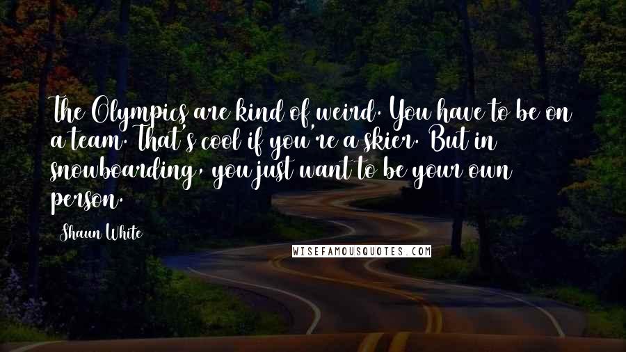 Shaun White Quotes: The Olympics are kind of weird. You have to be on a team. That's cool if you're a skier. But in snowboarding, you just want to be your own person.