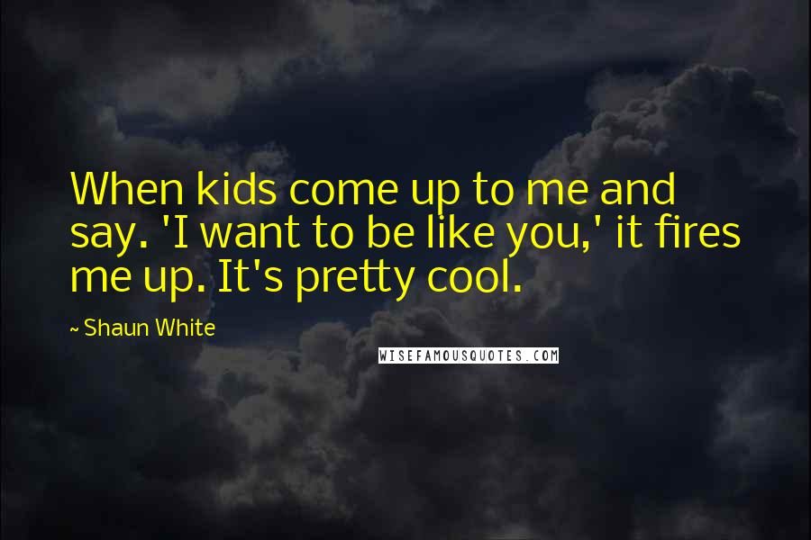 Shaun White Quotes: When kids come up to me and say. 'I want to be like you,' it fires me up. It's pretty cool.