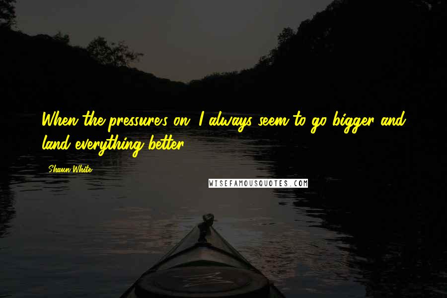 Shaun White Quotes: When the pressure's on, I always seem to go bigger and land everything better.