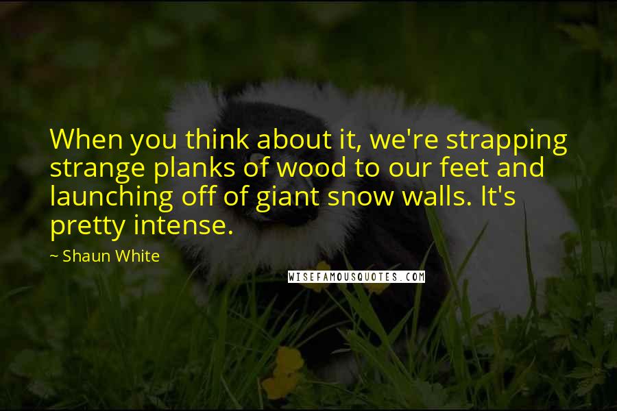Shaun White Quotes: When you think about it, we're strapping strange planks of wood to our feet and launching off of giant snow walls. It's pretty intense.