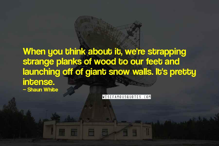 Shaun White Quotes: When you think about it, we're strapping strange planks of wood to our feet and launching off of giant snow walls. It's pretty intense.