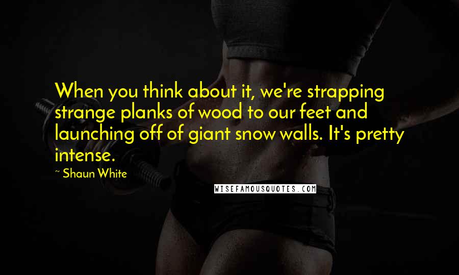 Shaun White Quotes: When you think about it, we're strapping strange planks of wood to our feet and launching off of giant snow walls. It's pretty intense.