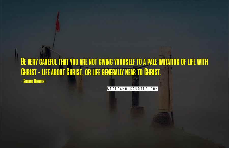 Shauna Niequist Quotes: Be very careful that you are not giving yourself to a pale imitation of life with Christ - life about Christ, or life generally near to Christ.
