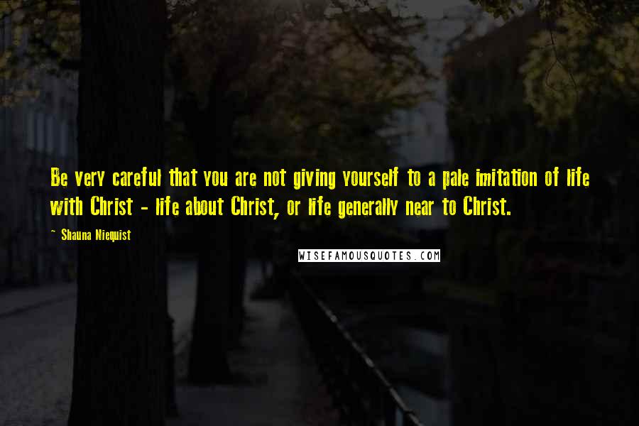 Shauna Niequist Quotes: Be very careful that you are not giving yourself to a pale imitation of life with Christ - life about Christ, or life generally near to Christ.