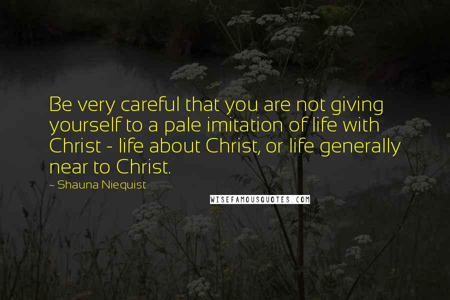 Shauna Niequist Quotes: Be very careful that you are not giving yourself to a pale imitation of life with Christ - life about Christ, or life generally near to Christ.