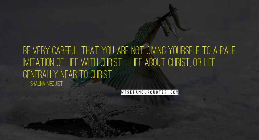 Shauna Niequist Quotes: Be very careful that you are not giving yourself to a pale imitation of life with Christ - life about Christ, or life generally near to Christ.