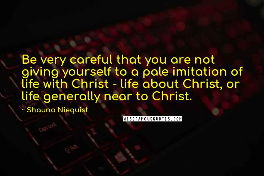 Shauna Niequist Quotes: Be very careful that you are not giving yourself to a pale imitation of life with Christ - life about Christ, or life generally near to Christ.