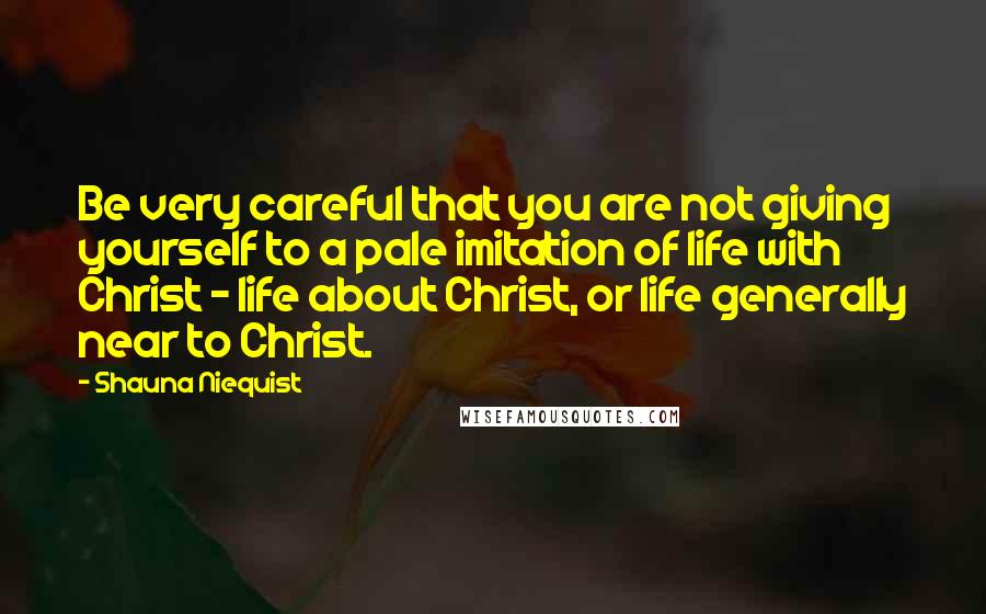 Shauna Niequist Quotes: Be very careful that you are not giving yourself to a pale imitation of life with Christ - life about Christ, or life generally near to Christ.