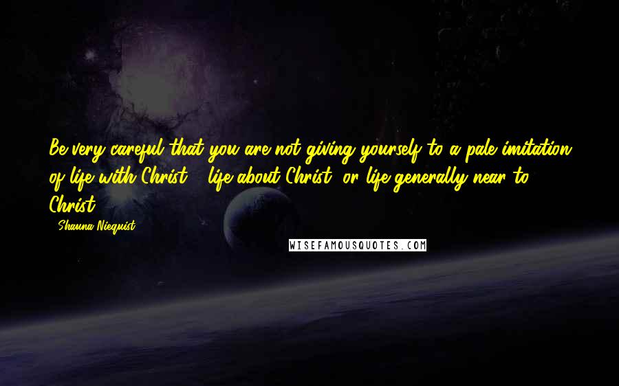 Shauna Niequist Quotes: Be very careful that you are not giving yourself to a pale imitation of life with Christ - life about Christ, or life generally near to Christ.