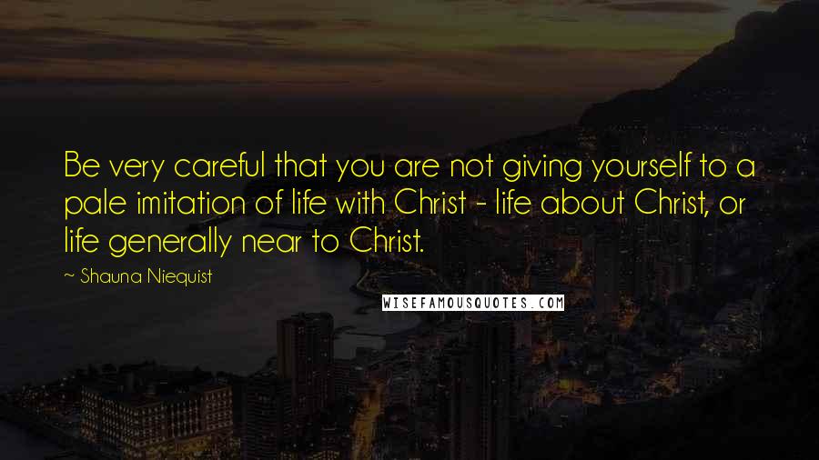 Shauna Niequist Quotes: Be very careful that you are not giving yourself to a pale imitation of life with Christ - life about Christ, or life generally near to Christ.