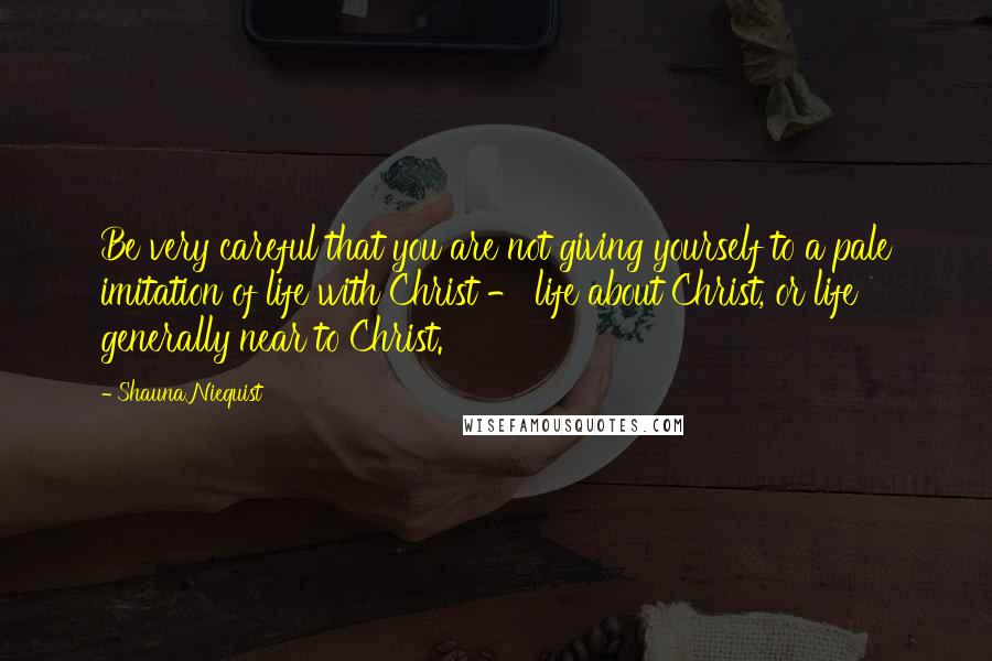 Shauna Niequist Quotes: Be very careful that you are not giving yourself to a pale imitation of life with Christ - life about Christ, or life generally near to Christ.