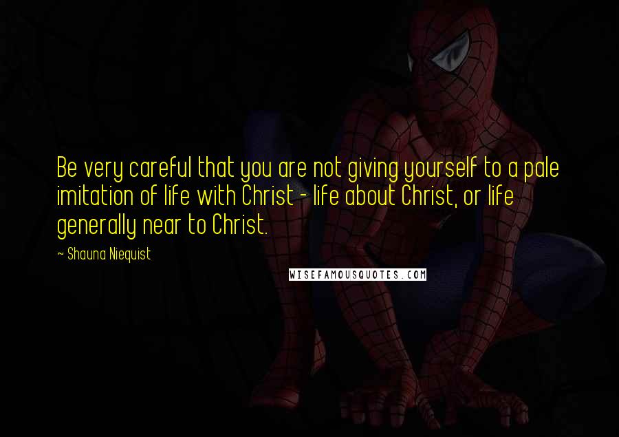 Shauna Niequist Quotes: Be very careful that you are not giving yourself to a pale imitation of life with Christ - life about Christ, or life generally near to Christ.