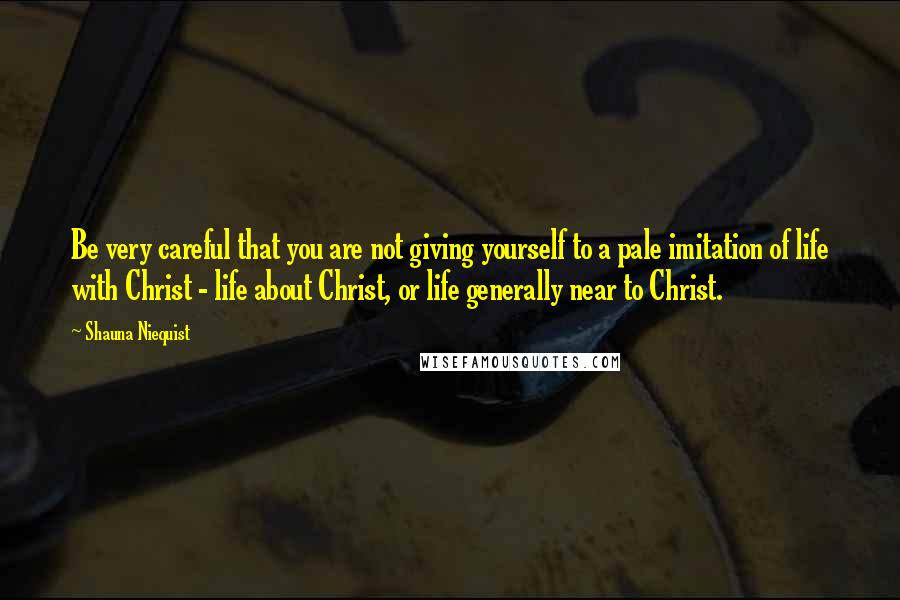 Shauna Niequist Quotes: Be very careful that you are not giving yourself to a pale imitation of life with Christ - life about Christ, or life generally near to Christ.