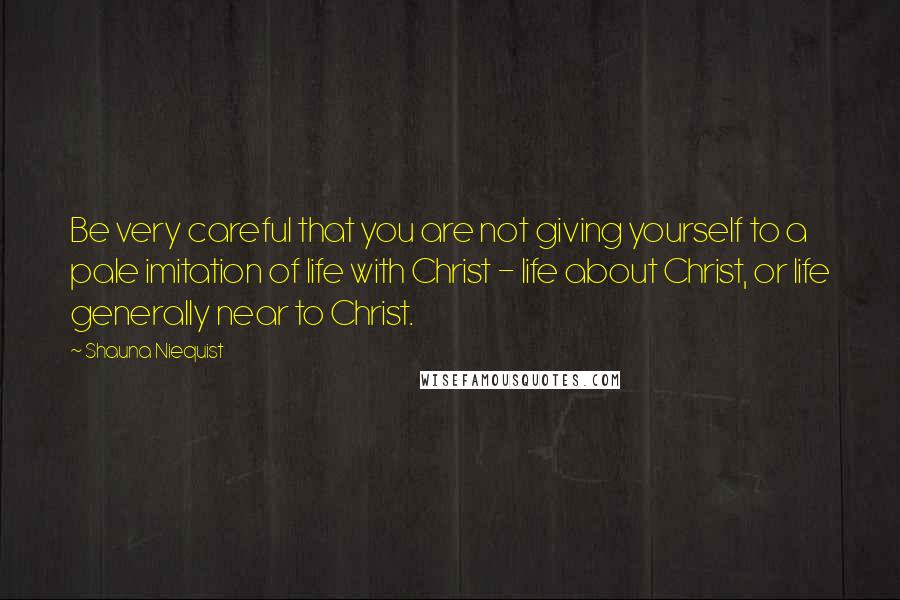 Shauna Niequist Quotes: Be very careful that you are not giving yourself to a pale imitation of life with Christ - life about Christ, or life generally near to Christ.