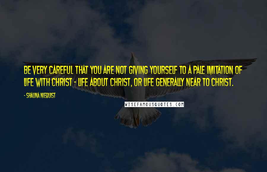 Shauna Niequist Quotes: Be very careful that you are not giving yourself to a pale imitation of life with Christ - life about Christ, or life generally near to Christ.