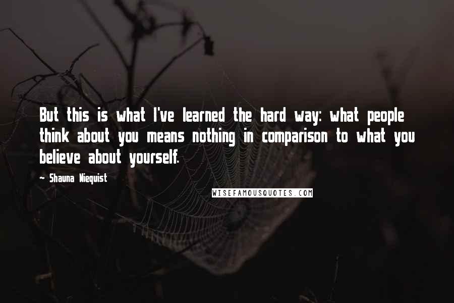 Shauna Niequist Quotes: But this is what I've learned the hard way: what people think about you means nothing in comparison to what you believe about yourself.