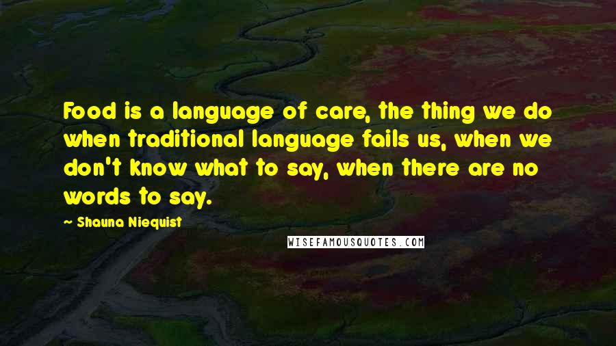 Shauna Niequist Quotes: Food is a language of care, the thing we do when traditional language fails us, when we don't know what to say, when there are no words to say.