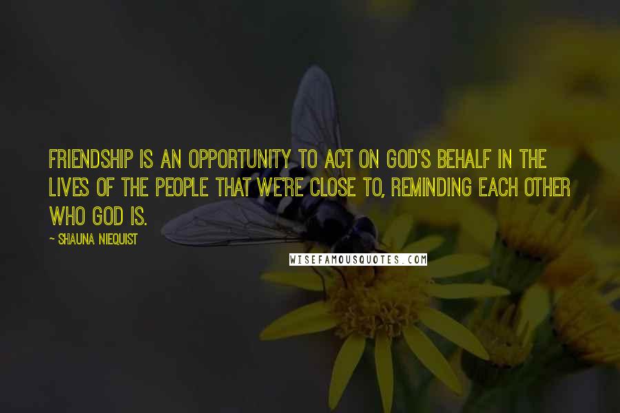 Shauna Niequist Quotes: Friendship is an opportunity to act on God's behalf in the lives of the people that we're close to, reminding each other who God is.