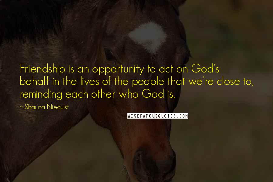 Shauna Niequist Quotes: Friendship is an opportunity to act on God's behalf in the lives of the people that we're close to, reminding each other who God is.