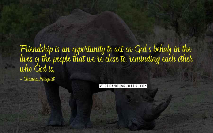Shauna Niequist Quotes: Friendship is an opportunity to act on God's behalf in the lives of the people that we're close to, reminding each other who God is.