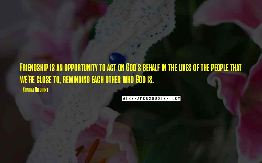 Shauna Niequist Quotes: Friendship is an opportunity to act on God's behalf in the lives of the people that we're close to, reminding each other who God is.