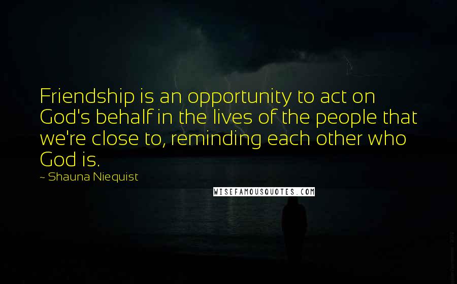 Shauna Niequist Quotes: Friendship is an opportunity to act on God's behalf in the lives of the people that we're close to, reminding each other who God is.
