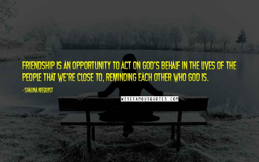 Shauna Niequist Quotes: Friendship is an opportunity to act on God's behalf in the lives of the people that we're close to, reminding each other who God is.
