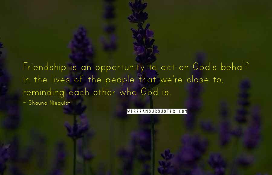 Shauna Niequist Quotes: Friendship is an opportunity to act on God's behalf in the lives of the people that we're close to, reminding each other who God is.