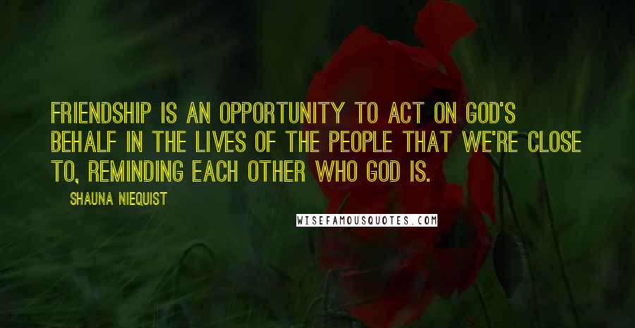Shauna Niequist Quotes: Friendship is an opportunity to act on God's behalf in the lives of the people that we're close to, reminding each other who God is.