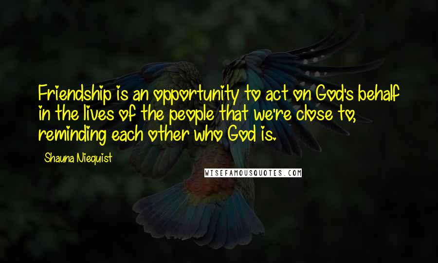 Shauna Niequist Quotes: Friendship is an opportunity to act on God's behalf in the lives of the people that we're close to, reminding each other who God is.