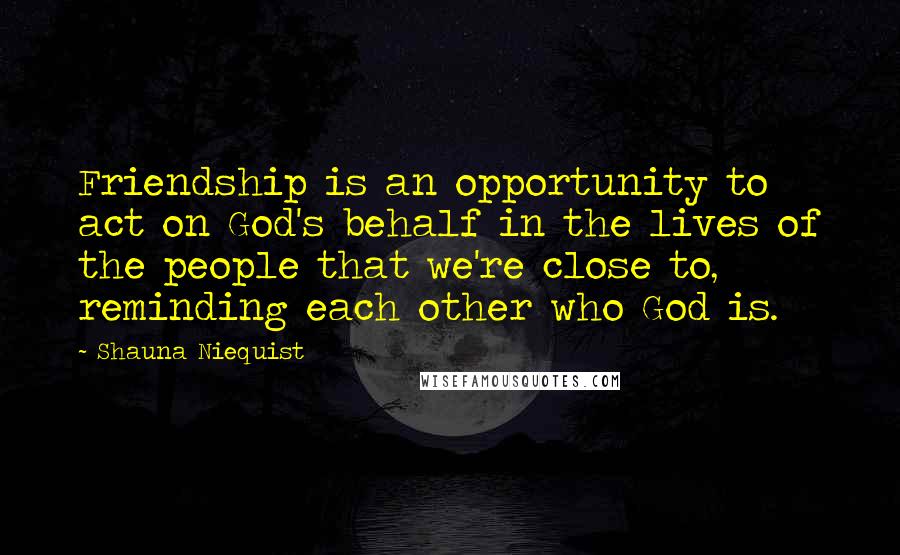 Shauna Niequist Quotes: Friendship is an opportunity to act on God's behalf in the lives of the people that we're close to, reminding each other who God is.