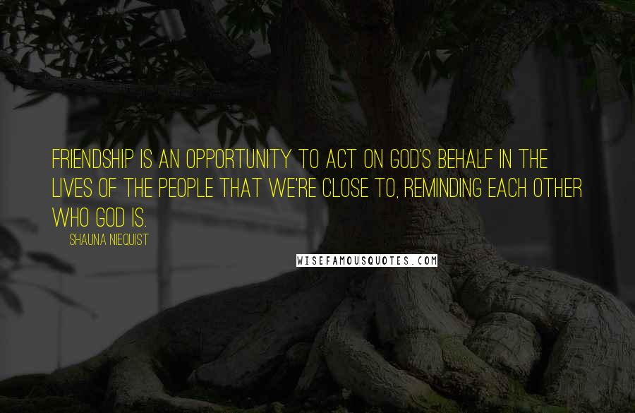 Shauna Niequist Quotes: Friendship is an opportunity to act on God's behalf in the lives of the people that we're close to, reminding each other who God is.