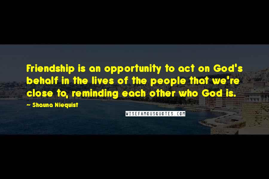 Shauna Niequist Quotes: Friendship is an opportunity to act on God's behalf in the lives of the people that we're close to, reminding each other who God is.