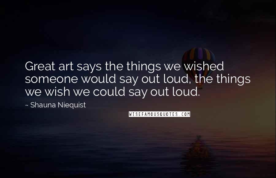 Shauna Niequist Quotes: Great art says the things we wished someone would say out loud, the things we wish we could say out loud.