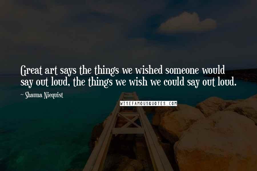 Shauna Niequist Quotes: Great art says the things we wished someone would say out loud, the things we wish we could say out loud.