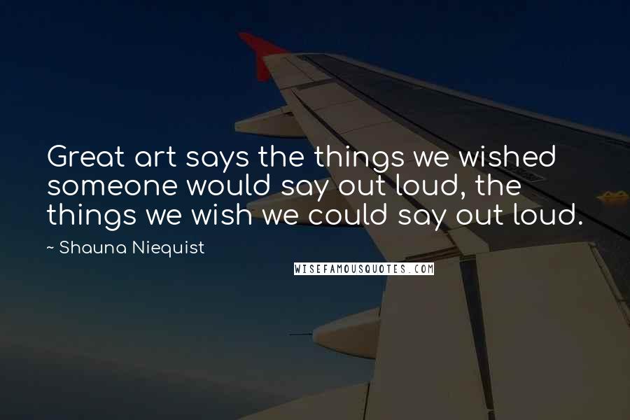 Shauna Niequist Quotes: Great art says the things we wished someone would say out loud, the things we wish we could say out loud.