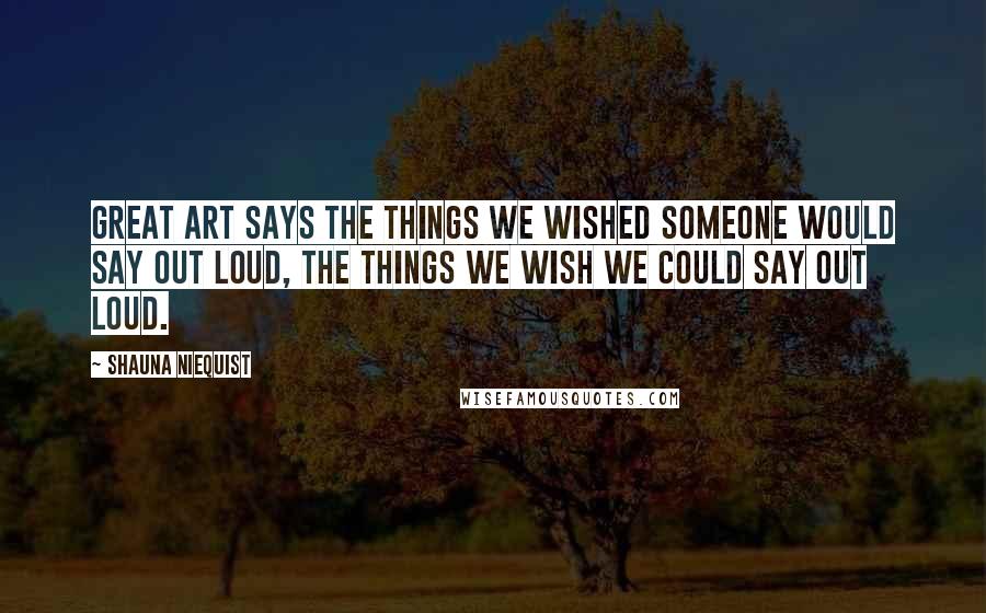 Shauna Niequist Quotes: Great art says the things we wished someone would say out loud, the things we wish we could say out loud.