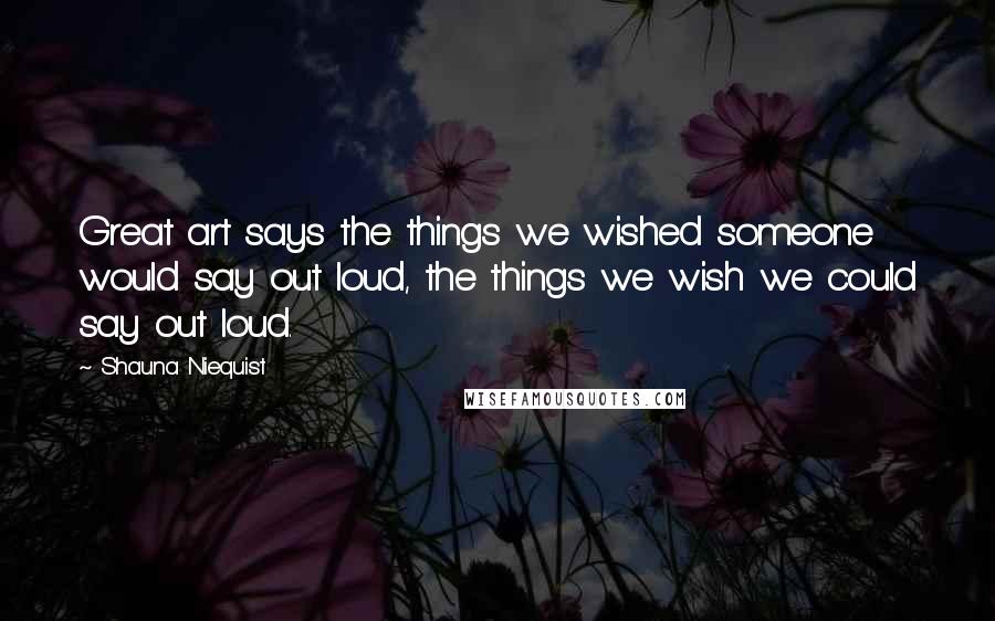 Shauna Niequist Quotes: Great art says the things we wished someone would say out loud, the things we wish we could say out loud.