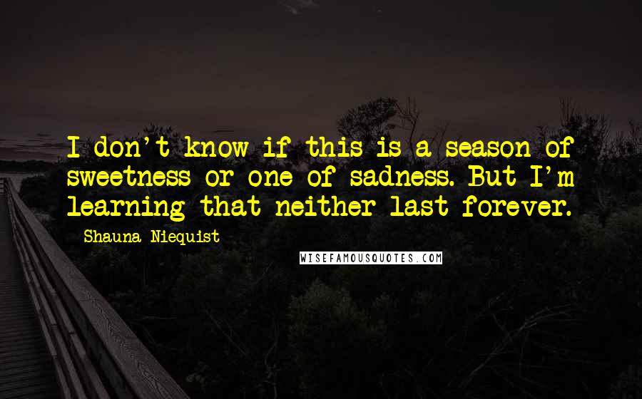 Shauna Niequist Quotes: I don't know if this is a season of sweetness or one of sadness. But I'm learning that neither last forever.