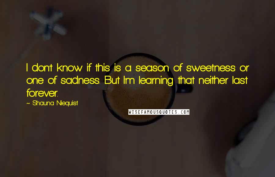 Shauna Niequist Quotes: I don't know if this is a season of sweetness or one of sadness. But I'm learning that neither last forever.