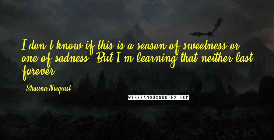 Shauna Niequist Quotes: I don't know if this is a season of sweetness or one of sadness. But I'm learning that neither last forever.