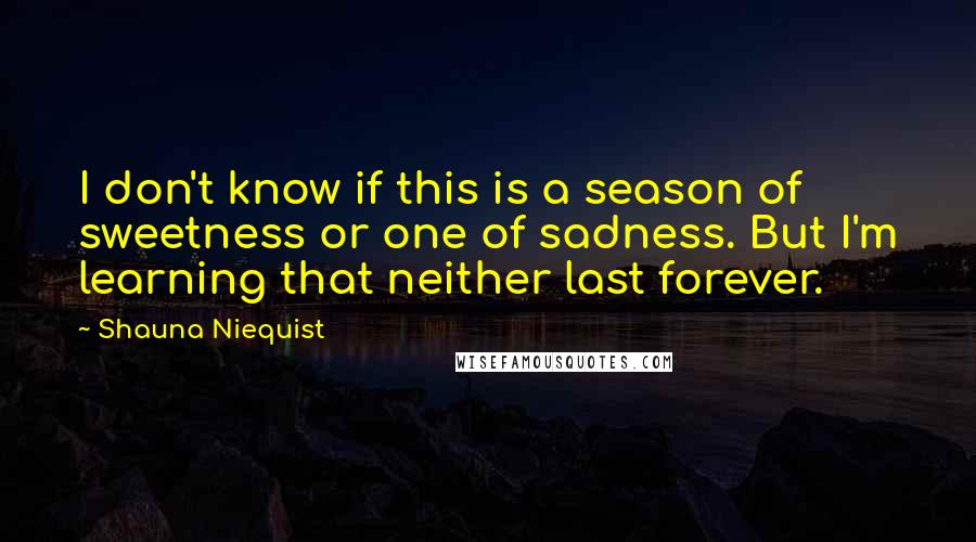 Shauna Niequist Quotes: I don't know if this is a season of sweetness or one of sadness. But I'm learning that neither last forever.