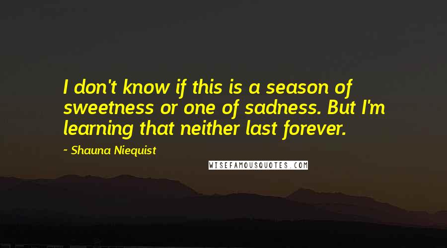Shauna Niequist Quotes: I don't know if this is a season of sweetness or one of sadness. But I'm learning that neither last forever.