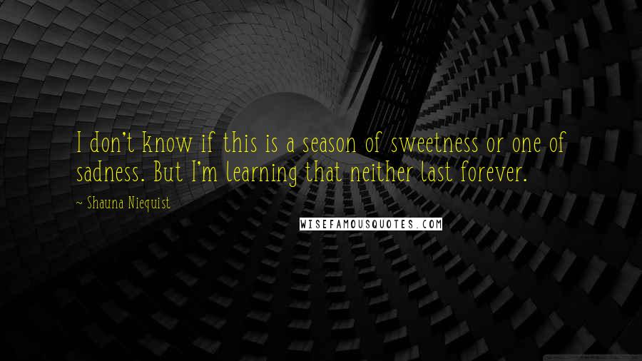 Shauna Niequist Quotes: I don't know if this is a season of sweetness or one of sadness. But I'm learning that neither last forever.