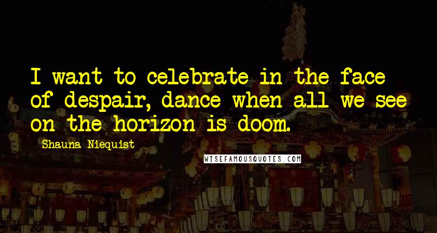 Shauna Niequist Quotes: I want to celebrate in the face of despair, dance when all we see on the horizon is doom.