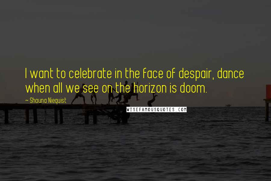 Shauna Niequist Quotes: I want to celebrate in the face of despair, dance when all we see on the horizon is doom.
