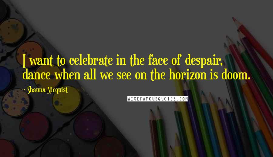 Shauna Niequist Quotes: I want to celebrate in the face of despair, dance when all we see on the horizon is doom.