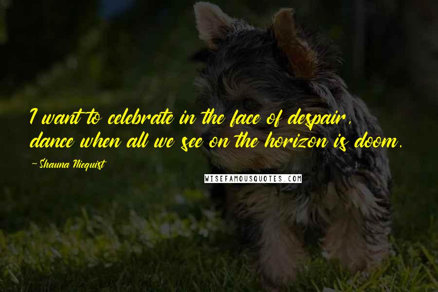 Shauna Niequist Quotes: I want to celebrate in the face of despair, dance when all we see on the horizon is doom.