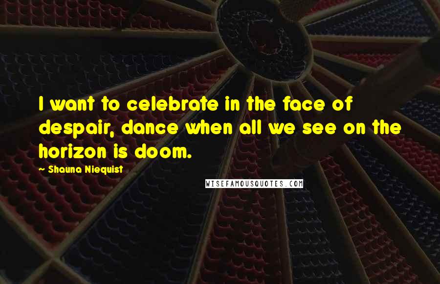 Shauna Niequist Quotes: I want to celebrate in the face of despair, dance when all we see on the horizon is doom.
