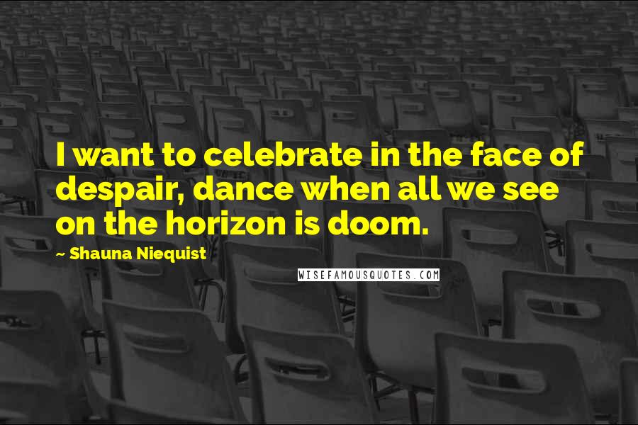 Shauna Niequist Quotes: I want to celebrate in the face of despair, dance when all we see on the horizon is doom.